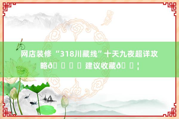 网店装修 “318川藏线”十天九夜超详攻略🏔️建议收藏💦