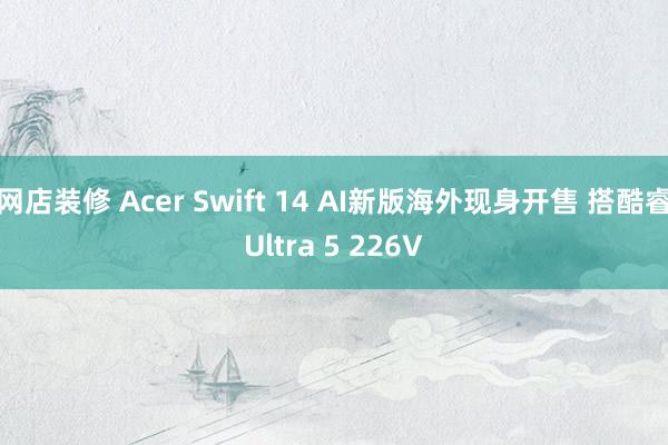 网店装修 Acer Swift 14 AI新版海外现身开售 搭酷睿Ultra 5 226V