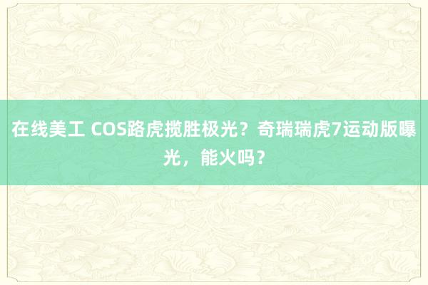 在线美工 COS路虎揽胜极光？奇瑞瑞虎7运动版曝光，能火吗？