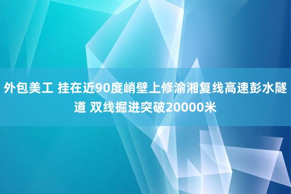 外包美工 挂在近90度峭壁上修渝湘复线高速彭水隧道 双线掘进突破20000米