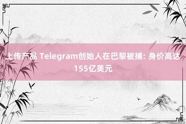 上传产品 Telegram创始人在巴黎被捕: 身价高达155亿美元