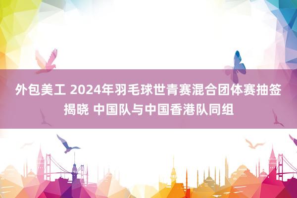 外包美工 2024年羽毛球世青赛混合团体赛抽签揭晓 中国队与中国香港队同组