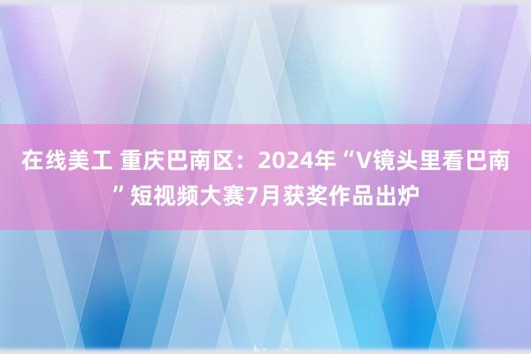 在线美工 重庆巴南区：2024年“V镜头里看巴南”短视频大赛7月获奖作品出炉