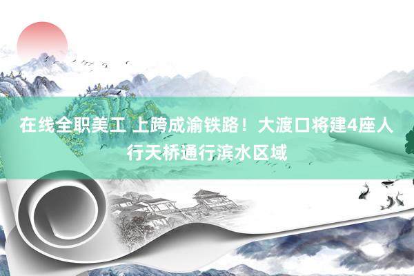 在线全职美工 上跨成渝铁路！大渡口将建4座人行天桥通行滨水区域