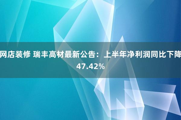 网店装修 瑞丰高材最新公告：上半年净利润同比下降47.42%