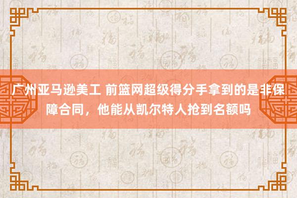 广州亚马逊美工 前篮网超级得分手拿到的是非保障合同，他能从凯尔特人抢到名额吗