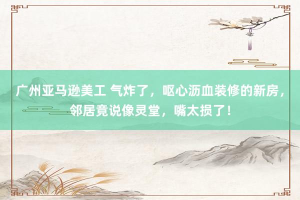 广州亚马逊美工 气炸了，呕心沥血装修的新房，邻居竟说像灵堂，嘴太损了！