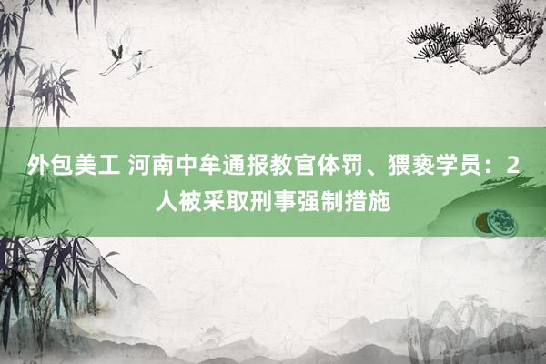 外包美工 河南中牟通报教官体罚、猥亵学员：2人被采取刑事强制措施