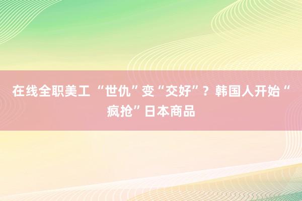 在线全职美工 “世仇”变“交好”？韩国人开始“疯抢”日本商品