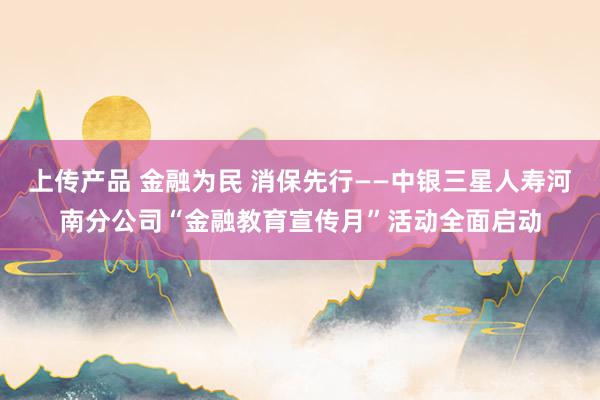 上传产品 金融为民 消保先行——中银三星人寿河南分公司“金融教育宣传月”活动全面启动