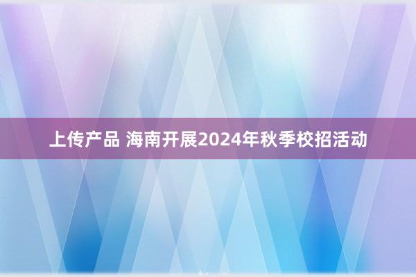 上传产品 海南开展2024年秋季校招活动