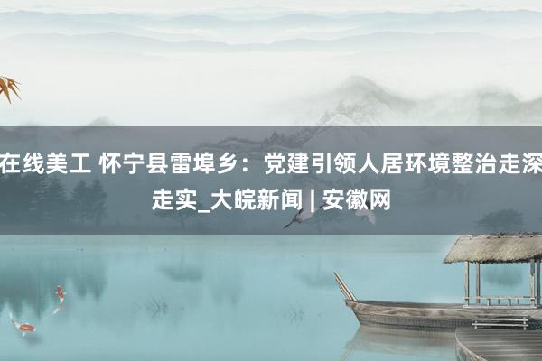 在线美工 怀宁县雷埠乡：党建引领人居环境整治走深走实_大皖新闻 | 安徽网